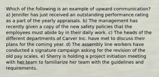 Which of the following is an example of upward communication? a) Jennifer has just received an outstanding performance rating as a part of the yearly appraisals. b) The management has recently given a copy of the new safety policies that the employees must abide by in their daily work. c) The heads of the different departments of Carver Inc. have met to discuss their plans for the coming year. d) The assembly line workers have conducted a signature campaign asking for the revision of the old pay scales. e) Sherry is holding a project initiation meeting with her team to familiarize her team with the guidelines and requirements.