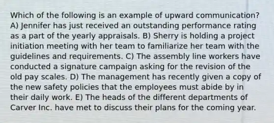 Which of the following is an example of upward communication? A) Jennifer has just received an outstanding performance rating as a part of the yearly appraisals. B) Sherry is holding a project initiation meeting with her team to familiarize her team with the guidelines and requirements. C) The assembly line workers have conducted a signature campaign asking for the revision of the old pay scales. D) The management has recently given a copy of the new safety policies that the employees must abide by in their daily work. E) The heads of the different departments of Carver Inc. have met to discuss their plans for the coming year.