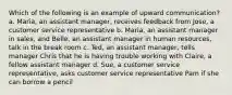 Which of the following is an example of upward communication? a. Maria, an assistant manager, receives feedback from Jose, a customer service representative b. Maria, an assistant manager in sales, and Belle, an assistant manager in human resources, talk in the break room c. Ted, an assistant manager, tells manager Chris that he is having trouble working with Claire, a fellow assistant manager d. Sue, a customer service representative, asks customer service representative Pam if she can borrow a pencil