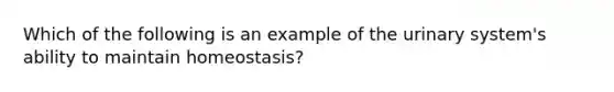 Which of the following is an example of the urinary system's ability to maintain homeostasis?