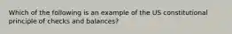 Which of the following is an example of the US constitutional principle of checks and balances?