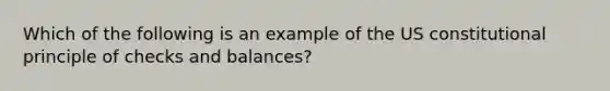 Which of the following is an example of the US constitutional principle of checks and balances?