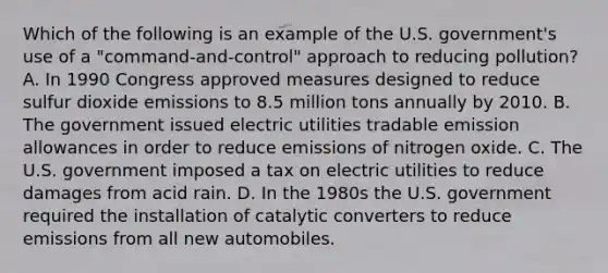 Which of the following is an example of the U.S.​ government's use of a​ "command-and-control" approach to reducing​ pollution? A. In 1990 Congress approved measures designed to reduce sulfur dioxide emissions to 8.5 million tons annually by 2010. B. The government issued electric utilities tradable emission allowances in order to reduce emissions of nitrogen oxide. C. The U.S. government imposed a tax on electric utilities to reduce damages from acid rain. D. In the 1980s the U.S. government required the installation of catalytic converters to reduce emissions from all new automobiles.