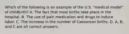 Which of the following is an example of the U.S. "medical model" of childbirth? A. The fact that most births take place in the hospital. B. The use of pain medication and drugs to induce labor. C. The increase in the number of Caesarean births. D. A, B, and C are all correct answers.