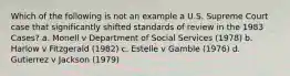 Which of the following is not an example a U.S. Supreme Court case that significantly shifted standards of review in the 1983 Cases? a. Monell v Department of Social Services (1978) b. Harlow v Fitzgerald (1982) c. Estelle v Gamble (1976) d. Gutierrez v Jackson (1979)