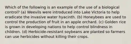 Which of the following is an example of the use of a biological control? (a) Weevils were introduced into Lake Victoria to help eradicate the invasive water hyacinth. (b) Honeybees are used to control the production of fruit in an apple orchard. (c) Golden rice is grown in developing nations to help control blindness in children. (d) Herbicide-resistant soybeans are planted so farmers can use herbicides without killing their crops.