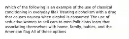 Which of the following is an example of the use of classical conditioning in everyday life? Treating alcoholism with a drug that causes nausea when alcohol is consumed The use of seductive women to sell cars to men Politicians learn that associating themselves with home, family, babies, and the American flag All of these options