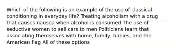 Which of the following is an example of the use of classical conditioning in everyday life? Treating alcoholism with a drug that causes nausea when alcohol is consumed The use of seductive women to sell cars to men Politicians learn that associating themselves with home, family, babies, and the American flag All of these options