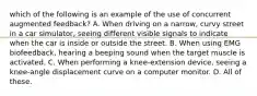 which of the following is an example of the use of concurrent augmented feedback? A. When driving on a narrow, curvy street in a car simulator, seeing different visible signals to indicate when the car is inside or outside the street. B. When using EMG biofeedback, hearing a beeping sound when the target muscle is activated. C. When performing a knee-extension device, seeing a knee-angle displacement curve on a computer monitor. D. All of these.