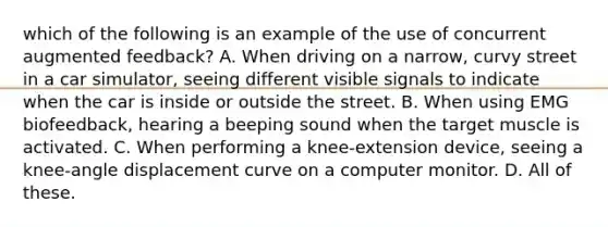 which of the following is an example of the use of concurrent augmented feedback? A. When driving on a narrow, curvy street in a car simulator, seeing different visible signals to indicate when the car is inside or outside the street. B. When using EMG biofeedback, hearing a beeping sound when the target muscle is activated. C. When performing a knee-extension device, seeing a knee-angle displacement curve on a computer monitor. D. All of these.