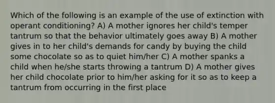 Which of the following is an example of the use of extinction with operant conditioning? A) A mother ignores her child's temper tantrum so that the behavior ultimately goes away B) A mother gives in to her child's demands for candy by buying the child some chocolate so as to quiet him/her C) A mother spanks a child when he/she starts throwing a tantrum D) A mother gives her child chocolate prior to him/her asking for it so as to keep a tantrum from occurring in the first place