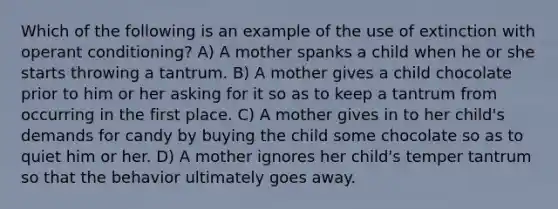 Which of the following is an example of the use of extinction with operant conditioning? A) A mother spanks a child when he or she starts throwing a tantrum. B) A mother gives a child chocolate prior to him or her asking for it so as to keep a tantrum from occurring in the first place. C) A mother gives in to her child's demands for candy by buying the child some chocolate so as to quiet him or her. D) A mother ignores her child's temper tantrum so that the behavior ultimately goes away.