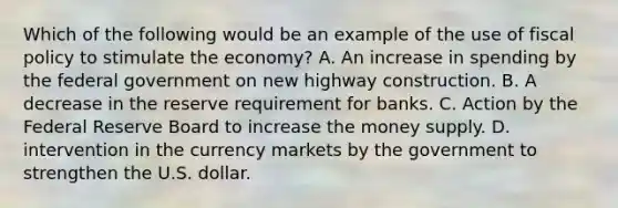 Which of the following would be an example of the use of <a href='https://www.questionai.com/knowledge/kPTgdbKdvz-fiscal-policy' class='anchor-knowledge'>fiscal policy</a> to stimulate the economy? A. An increase in spending by the federal government on new highway construction. B. A decrease in the reserve requirement for banks. C. Action by the Federal Reserve Board to increase the money supply. D. intervention in the currency markets by the government to strengthen the U.S. dollar.