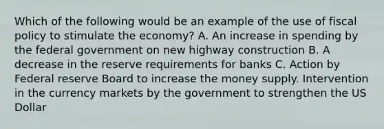 Which of the following would be an example of the use of fiscal policy to stimulate the economy? A. An increase in spending by the federal government on new highway construction B. A decrease in the reserve requirements for banks C. Action by Federal reserve Board to increase the money supply. Intervention in the currency markets by the government to strengthen the US Dollar