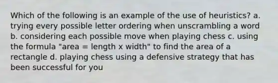 Which of the following is an example of the use of heuristics? a. trying every possible letter ordering when unscrambling a word b. considering each possible move when playing chess c. using the formula "area = length x width" to find the area of a rectangle d. playing chess using a defensive strategy that has been successful for you