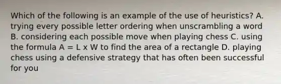 Which of the following is an example of the use of heuristics? A. trying every possible letter ordering when unscrambling a word B. considering each possible move when playing chess C. using the formula A = L x W to find the area of a rectangle D. playing chess using a defensive strategy that has often been successful for you