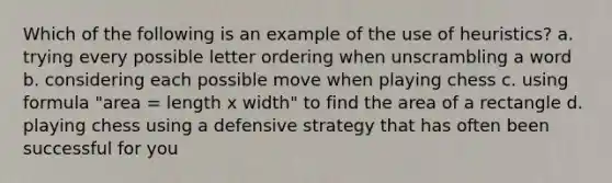 Which of the following is an example of the use of heuristics? a. trying every possible letter ordering when unscrambling a word b. considering each possible move when playing chess c. using formula "area = length x width" to find the area of a rectangle d. playing chess using a defensive strategy that has often been successful for you