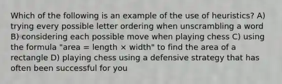 Which of the following is an example of the use of heuristics? A) trying every possible letter ordering when unscrambling a word B) considering each possible move when playing chess C) using the formula "area = length × width" to find the area of a rectangle D) playing chess using a defensive strategy that has often been successful for you