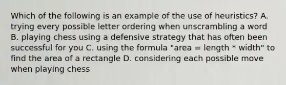 Which of the following is an example of the use of heuristics? A. trying every possible letter ordering when unscrambling a word B. playing chess using a defensive strategy that has often been successful for you C. using the formula "area = length * width" to find the area of a rectangle D. considering each possible move when playing chess