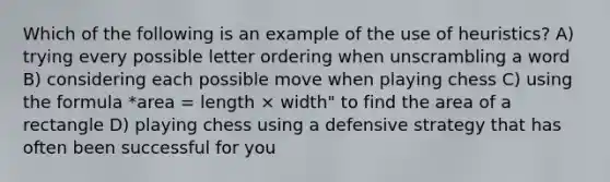 Which of the following is an example of the use of heuristics? A) trying every possible letter ordering when unscrambling a word B) considering each possible move when playing chess C) using the formula *area = length × width" to find the area of a rectangle D) playing chess using a defensive strategy that has often been successful for you