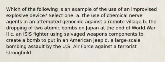 Which of the following is an example of the use of an improvised explosive device? Select one: a. the use of chemical nerve agents in an attempted genocide against a remote village b. the dropping of two atomic bombs on Japan at the end of World War II c. an ISIS fighter using salvaged weapons components to create a bomb to put in an American jeep d. a large-scale bombing assault by the U.S. Air Force against a terrorist stronghold