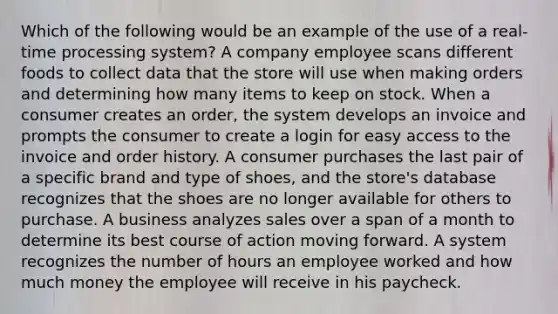 Which of the following would be an example of the use of a real-time processing system? A company employee scans different foods to collect data that the store will use when making orders and determining how many items to keep on stock. When a consumer creates an order, the system develops an invoice and prompts the consumer to create a login for easy access to the invoice and order history. A consumer purchases the last pair of a specific brand and type of shoes, and the store's database recognizes that the shoes are no longer available for others to purchase. A business analyzes sales over a span of a month to determine its best course of action moving forward. A system recognizes the number of hours an employee worked and how much money the employee will receive in his paycheck.