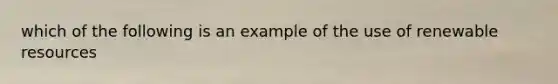 which of the following is an example of the use of renewable resources