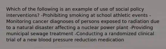 Which of the following is an example of use of social policy interventions? -Prohibiting smoking at school athletic events - Monitoring cancer diagnoses of persons exposed to radiation due to a natural disaster affecting a nuclear power plant -Providing municipal sewage treatment -Conducting a randomized clinical trial of a new blood pressure reduction medication