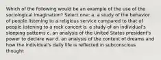 Which of the following would be an example of the use of the sociological imagination? Select one: a. a study of the behavior of people listening to a religious service compared to that of people listening to a rock concert b. a study of an individual's sleeping patterns c. an analysis of the United States president's power to declare war d. an analysis of the content of dreams and how the individual's daily life is reflected in subconscious thought