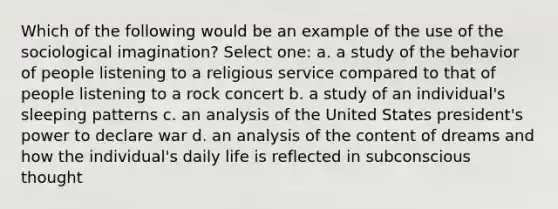 Which of the following would be an example of the use of the sociological imagination? Select one: a. a study of the behavior of people listening to a religious service compared to that of people listening to a rock concert b. a study of an individual's sleeping patterns c. an analysis of the United States president's power to declare war d. an analysis of the content of dreams and how the individual's daily life is reflected in subconscious thought