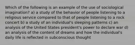 Which of the following is an example of the use of sociological imagination? a) a study of the behavior of people listening to a religious service compared to that of people listening to a rock concert b) a study of an individual's sleeping patterns c) an analysis of the United States president's power to declare war d) an analysis of the content of dreams and how the individual's daily life is reflected in subconscious thought