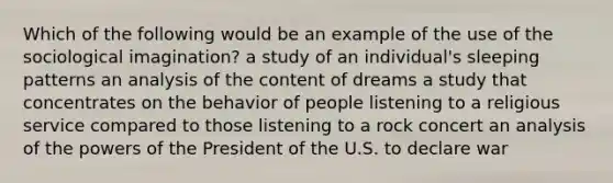 Which of the following would be an example of the use of the sociological imagination? a study of an individual's sleeping patterns an analysis of the content of dreams a study that concentrates on the behavior of people listening to a religious service compared to those listening to a rock concert an analysis of the powers of the President of the U.S. to declare war