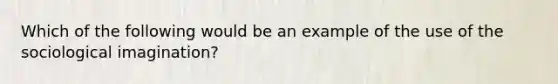 Which of the following would be an example of the use of the sociological imagination?