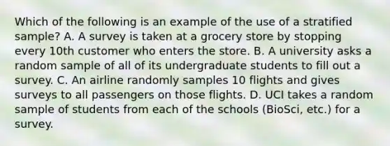 Which of the following is an example of the use of a stratified sample? A. A survey is taken at a grocery store by stopping every 10th customer who enters the store. B. A university asks a random sample of all of its undergraduate students to fill out a survey. C. An airline randomly samples 10 flights and gives surveys to all passengers on those flights. D. UCI takes a random sample of students from each of the schools (BioSci, etc.) for a survey.