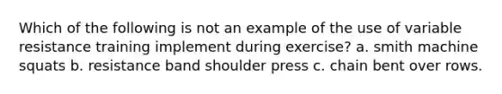 Which of the following is not an example of the use of variable resistance training implement during exercise? a. smith machine squats b. resistance band shoulder press c. chain bent over rows.