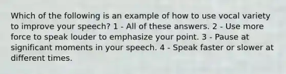 Which of the following is an example of how to use vocal variety to improve your speech? 1 - All of these answers. 2 - Use more force to speak louder to emphasize your point. 3 - Pause at significant moments in your speech. 4 - Speak faster or slower at different times.