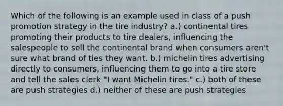 Which of the following is an example used in class of a push promotion strategy in the tire industry? a.) continental tires promoting their products to tire dealers, influencing the salespeople to sell the continental brand when consumers aren't sure what brand of ties they want. b.) michelin tires advertising directly to consumers, influencing them to go into a tire store and tell the sales clerk "I want Michelin tires." c.) both of these are push strategies d.) neither of these are push strategies