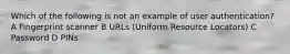 Which of the following is not an example of user authentication? A Fingerprint scanner B URLs (Uniform Resource Locators) C Password D PINs