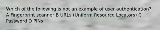 Which of the following is not an example of user authentication? A Fingerprint scanner B URLs (Uniform Resource Locators) C Password D PINs