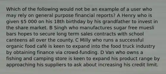 Which of the following would not be an example of a user who may rely on general purpose financial reports? A Henry who is given 5 000 on his 18th birthday by his grandfather to invest in the share market. B Singh who manufactures sugar free muesli bars hopes to secure long term sales contracts with school canteens all over the county. C Milly who runs a successful organic food café is keen to expand into the food truck industry by obtaining finance via crowd-funding. D Van who owns a fishing and camping store is keen to expand his product range by approaching his suppliers to ask about increasing his credit limit.