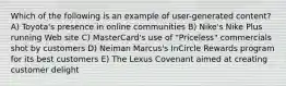 Which of the following is an example of user-generated content? A) Toyota's presence in online communities B) Nike's Nike Plus running Web site C) MasterCard's use of "Priceless" commercials shot by customers D) Neiman Marcus's InCircle Rewards program for its best customers E) The Lexus Covenant aimed at creating customer delight