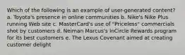 Which of the following is an example of user-generated content? a. Toyota's presence in online communities b. Nike's Nike Plus running Web site c. MasterCard's use of "Priceless" commercials shot by customers d. Neiman Marcus's InCircle Rewards program for its best customers e. The Lexus Covenant aimed at creating customer delight