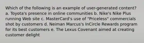 Which of the following is an example of user-generated content? a. Toyota's presence in online communities b. Nike's Nike Plus running Web site c. MasterCard's use of "Priceless" commercials shot by customers d. Neiman Marcus's InCircle Rewards program for its best customers e. The Lexus Covenant aimed at creating customer delight