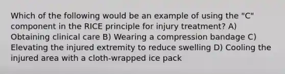 Which of the following would be an example of using the "C" component in the RICE principle for injury treatment? A) Obtaining clinical care B) Wearing a compression bandage C) Elevating the injured extremity to reduce swelling D) Cooling the injured area with a cloth-wrapped ice pack