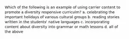 Which of the following is an example of using carrier content to promote a diversity responsive curriculm? a. celebrating the important holidays of various cultural groups b. reading stories written in the students' native languages c. incorporating content about diversity into grammar or math lessons d. all of the above