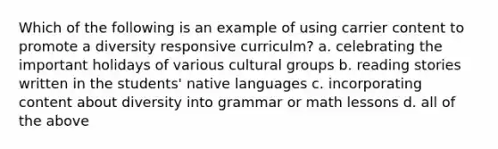 Which of the following is an example of using carrier content to promote a diversity responsive curriculm? a. celebrating the important holidays of various cultural groups b. reading stories written in the students' native languages c. incorporating content about diversity into grammar or math lessons d. all of the above