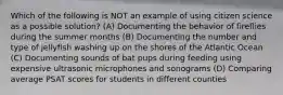 Which of the following is NOT an example of using citizen science as a possible solution? (A) Documenting the behavior of fireflies during the summer months (B) Documenting the number and type of jellyfish washing up on the shores of the Atlantic Ocean (C) Documenting sounds of bat pups during feeding using expensive ultrasonic microphones and sonograms (D) Comparing average PSAT scores for students in different counties