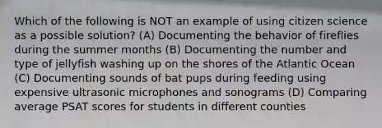 Which of the following is NOT an example of using citizen science as a possible solution? (A) Documenting the behavior of fireflies during the summer months (B) Documenting the number and type of jellyfish washing up on the shores of the Atlantic Ocean (C) Documenting sounds of bat pups during feeding using expensive ultrasonic microphones and sonograms (D) Comparing average PSAT scores for students in different counties