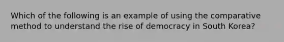 Which of the following is an example of using the comparative method to understand the rise of democracy in South Korea?