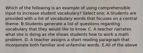 Which of the following is an example of using comprehensible input to increase student vocabulary? Select one: A.Students are provided with a list of vocabulary words that focuses on a central theme. B.Students generate a list of questions regarding vocabulary that they would like to know. C. A teacher narrates what she is doing as she shows students how to work a math problem. D. A teacher assigns a short reading paragraph that incorporate both familiar and unfamiliar words. E.All of the above